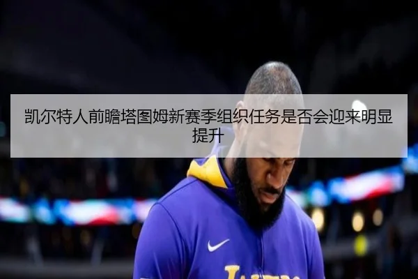 凯尔特人前瞻塔图姆新赛季组织任务是否会迎来明显提升