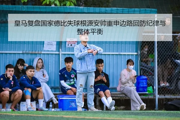 皇马复盘国家德比失球根源安帅重申边路回防纪律与整体平衡